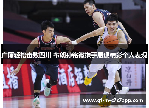 广厦轻松击败四川 布朗孙铭徽携手展现精彩个人表现 广厦轻松击败四川 布朗孙铭徽携手展现精彩个人表现