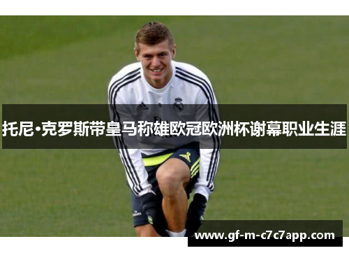 托尼·克罗斯带皇马称雄欧冠欧洲杯谢幕职业生涯