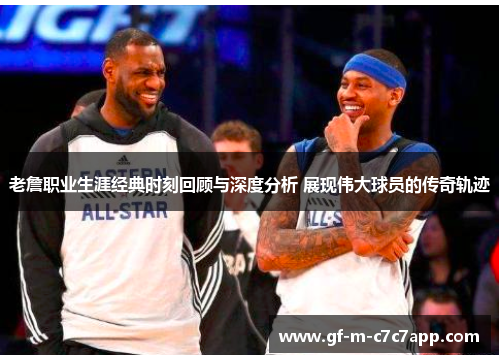 老詹职业生涯经典时刻回顾与深度分析 展现伟大球员的传奇轨迹 老詹职业生涯经典时刻回顾与深度分析 展现伟大球员的传奇轨迹